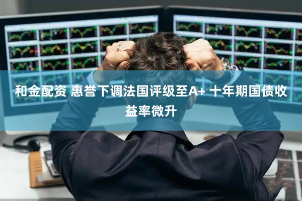 和金配资 惠誉下调法国评级至A+ 十年期国债收益率微升