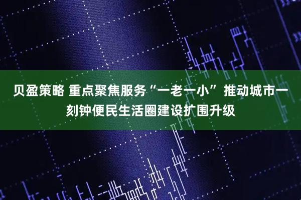 贝盈策略 重点聚焦服务“一老一小” 推动城市一刻钟便民生活圈建设扩围升级
