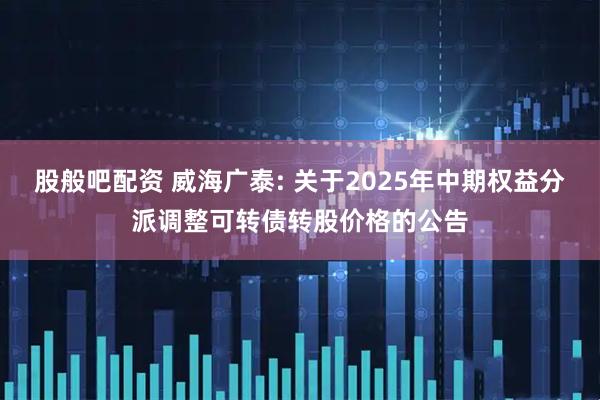 股般吧配资 威海广泰: 关于2025年中期权益分派调整可转债转股价格的公告