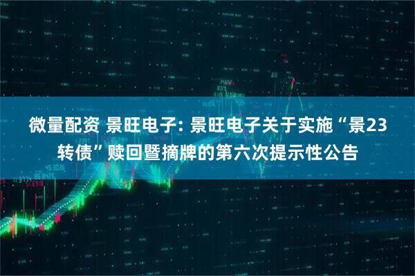 微量配资 景旺电子: 景旺电子关于实施“景23转债”赎回暨摘牌的第六次提示性公告