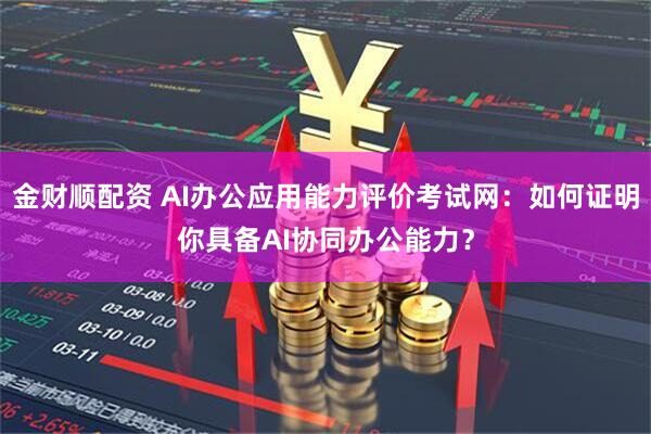 金财顺配资 AI办公应用能力评价考试网：如何证明你具备AI协同办公能力？