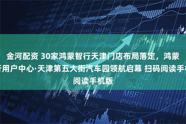 金河配资 30家鸿蒙智行天津门店布局落定，鸿蒙智行用户中心·天津第五大街汽车园领航启幕 扫码阅读手机版