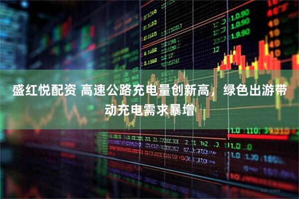 盛红悦配资 高速公路充电量创新高，绿色出游带动充电需求暴增