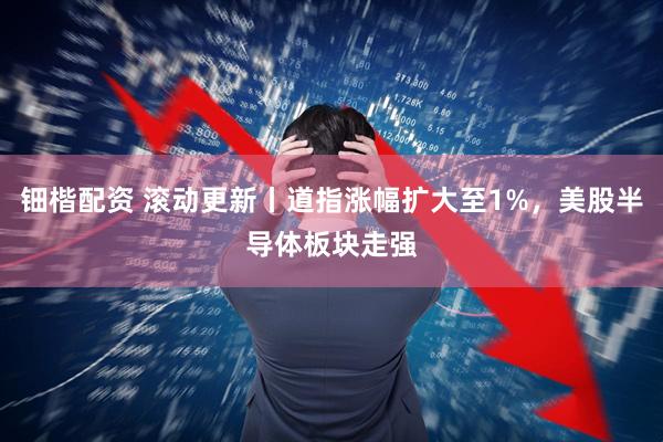 钿楷配资 滚动更新丨道指涨幅扩大至1%，美股半导体板块走强