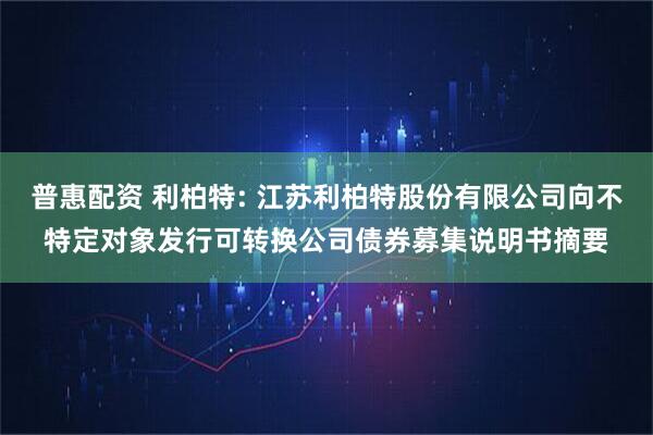 普惠配资 利柏特: 江苏利柏特股份有限公司向不特定对象发行可转换公司债券募集说明书摘要