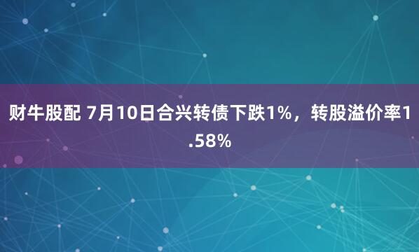 财牛股配 7月10日合兴转债下跌1%，转股溢价率1.58%