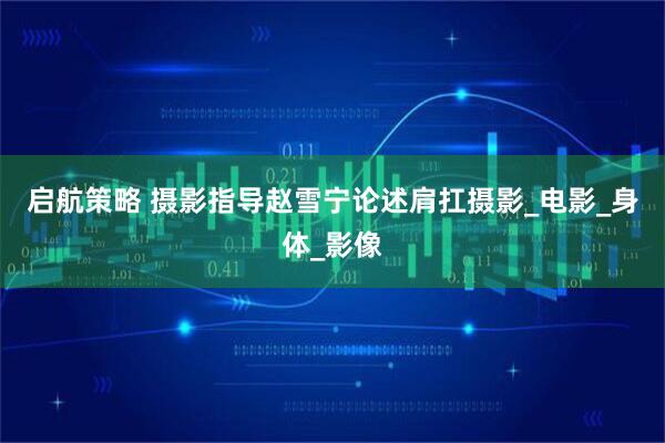 启航策略 摄影指导赵雪宁论述肩扛摄影_电影_身体_影像