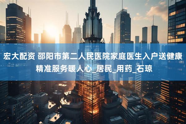 宏大配资 邵阳市第二人民医院家庭医生入户送健康 精准服务暖人心_居民_用药_石琼